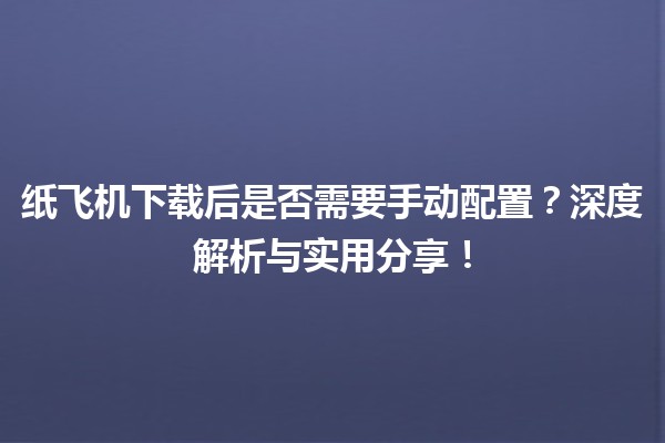 📄 纸飞机下载后是否需要手动配置？深度解析与实用分享！