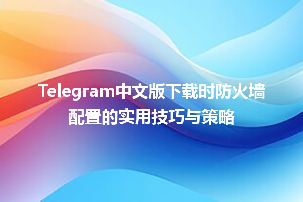 Telegram中文版下载时防火墙配置的实用技巧与策略🛡️💻