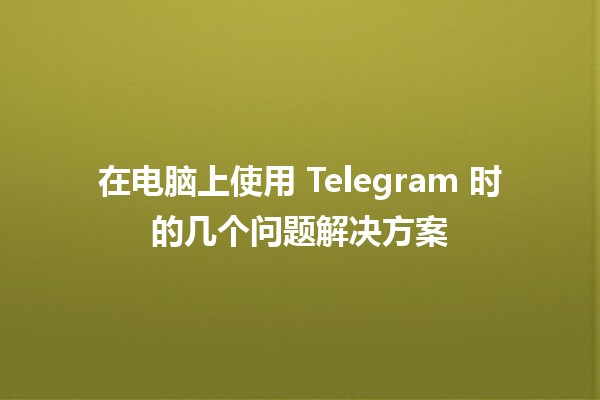 在电脑上使用 Telegram 时的几个问题解决方案 💻✨