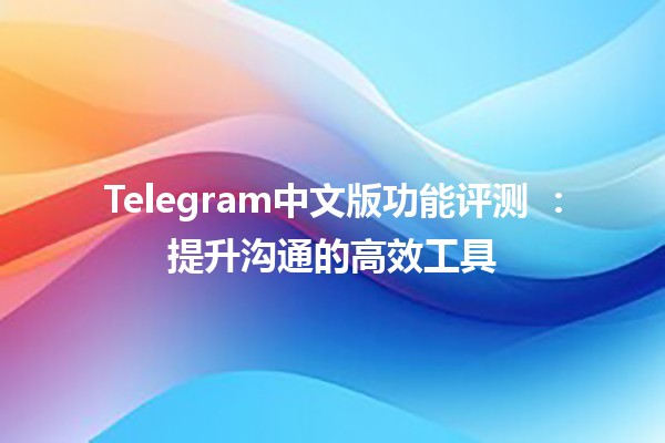 Telegram中文版功能评测 📱✨：提升沟通的高效工具